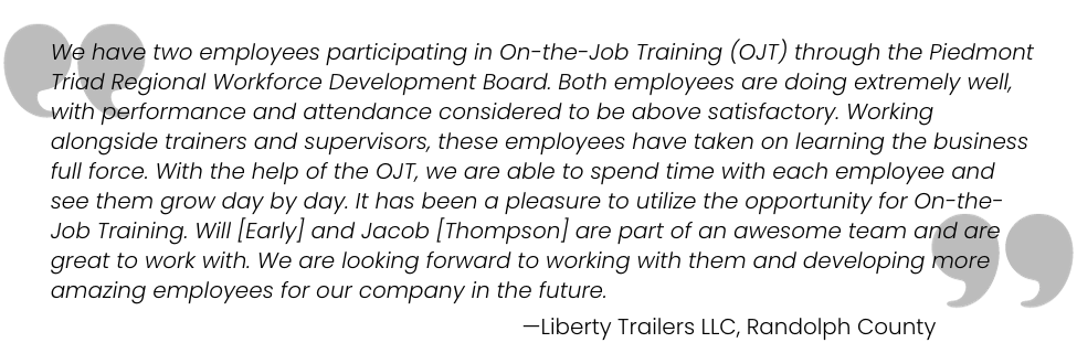 We have two employees in On-the-Job Training (OJT) through PTRWDB. Both employees are doing extremely well, with performance and attendance considered to be above satisfactory. With the help of the OJT, we are able to spend time with each employee and see them grow day by day. Liberty Trailers, LLC