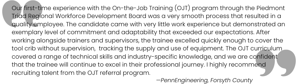 Our experience with the OJT program through PTRWDB was a very smooth process that resulted in a quality employee. The OJT curriculum covered a range of technical skills and industry-specific knowledge. —PennEngineering, Forsyth County 